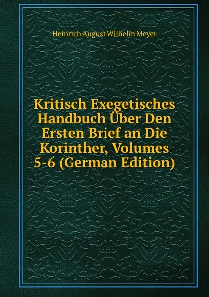 Обложка книги Kritisch Exegetisches Handbuch Uber Den Ersten Brief an Die Korinther, Volumes 5-6 (German Edition), Heinrich August Wilhelm Meyer