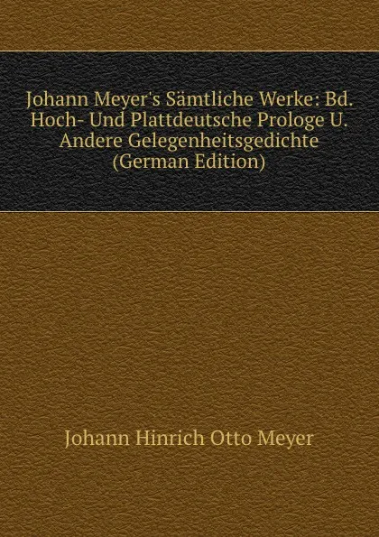 Обложка книги Johann Meyer.s Samtliche Werke: Bd. Hoch- Und Plattdeutsche Prologe U. Andere Gelegenheitsgedichte (German Edition), Johann Hinrich Otto Meyer