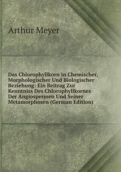 Обложка книги Das Chlorophyllkorn in Chemischer, Morphologischer Und Biologischer Beziehung: Ein Beitrag Zur Kenntniss Des Chlorophyllkornes Der Angiospermen Und Seiner Metamorphosen (German Edition), Arthur Meyer