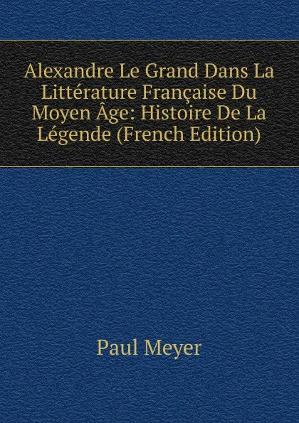 Обложка книги Alexandre Le Grand Dans La Litterature Francaise Du Moyen Age: Histoire De La Legende (French Edition), Paul Meyer