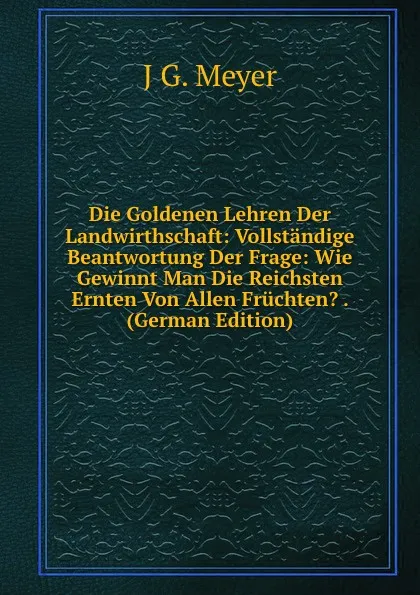 Обложка книги Die Goldenen Lehren Der Landwirthschaft: Vollstandige Beantwortung Der Frage: Wie Gewinnt Man Die Reichsten Ernten Von Allen Fruchten. . (German Edition), J G. Meyer