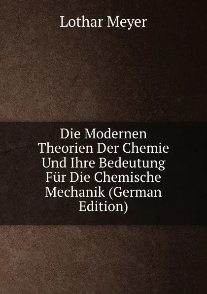 Обложка книги Die Modernen Theorien Der Chemie Und Ihre Bedeutung Fur Die Chemische Mechanik (German Edition), Lothar Meyer