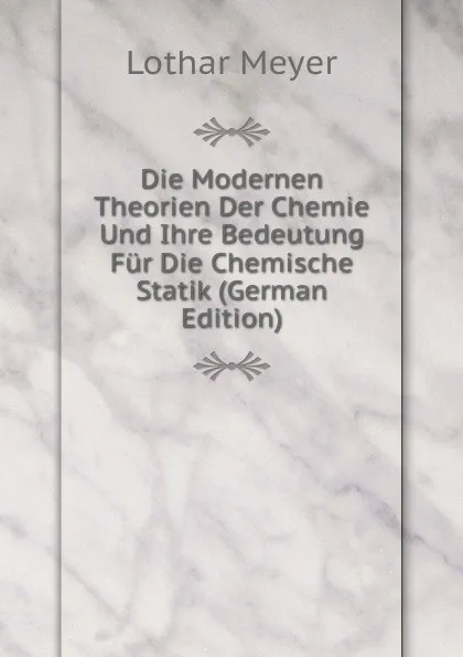 Обложка книги Die Modernen Theorien Der Chemie Und Ihre Bedeutung Fur Die Chemische Statik (German Edition), Lothar Meyer