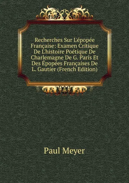 Обложка книги Recherches Sur L.epopee Francaise: Examen Critique De L.histoire Poetique De Charlemagne De G. Paris Et Des Epopees Francaises De L. Gautier (French Edition), Paul Meyer