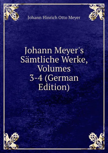 Обложка книги Johann Meyer.s Samtliche Werke, Volumes 3-4 (German Edition), Johann Hinrich Otto Meyer