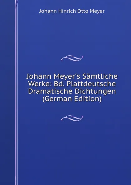 Обложка книги Johann Meyer.s Samtliche Werke: Bd. Plattdeutsche Dramatische Dichtungen (German Edition), Johann Hinrich Otto Meyer