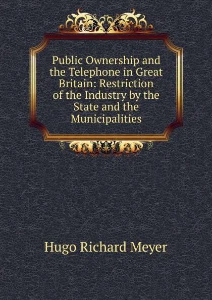 Обложка книги Public Ownership and the Telephone in Great Britain: Restriction of the Industry by the State and the Municipalities, Hugo Richard Meyer