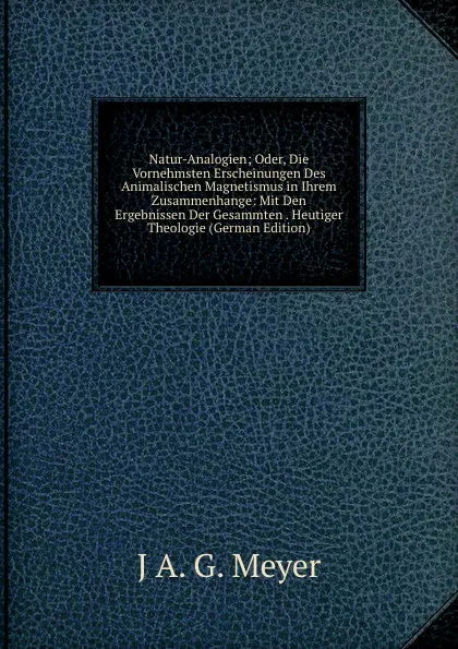 Обложка книги Natur-Analogien; Oder, Die Vornehmsten Erscheinungen Des Animalischen Magnetismus in Ihrem Zusammenhange: Mit Den Ergebnissen Der Gesammten . Heutiger Theologie (German Edition), J A. G. Meyer