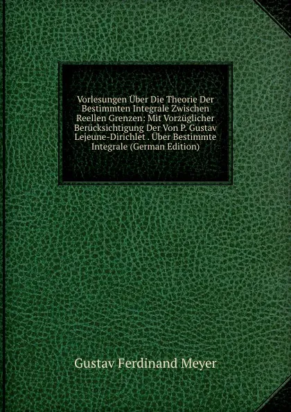 Обложка книги Vorlesungen Uber Die Theorie Der Bestimmten Integrale Zwischen Reellen Grenzen: Mit Vorzuglicher Berucksichtigung Der Von P. Gustav Lejeune-Dirichlet . Uber Bestimmte Integrale (German Edition), Gustav Ferdinand Meyer