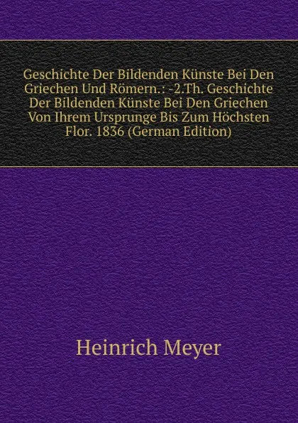 Обложка книги Geschichte Der Bildenden Kunste Bei Den Griechen Und Romern.: -2.Th. Geschichte Der Bildenden Kunste Bei Den Griechen Von Ihrem Ursprunge Bis Zum Hochsten Flor. 1836 (German Edition), Heinrich Meyer