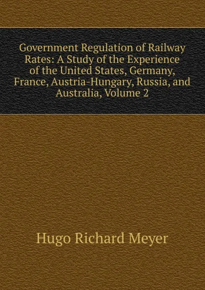 Обложка книги Government Regulation of Railway Rates: A Study of the Experience of the United States, Germany, France, Austria-Hungary, Russia, and Australia, Volume 2, Hugo Richard Meyer