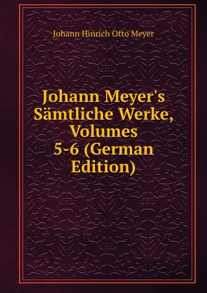 Обложка книги Johann Meyer.s Samtliche Werke, Volumes 5-6 (German Edition), Johann Hinrich Otto Meyer