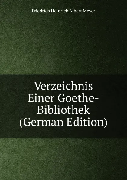 Обложка книги Verzeichnis Einer Goethe-Bibliothek (German Edition), Friedrich Heinrich Albert Meyer