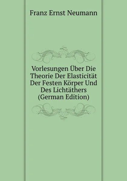 Обложка книги Vorlesungen Uber Die Theorie Der Elasticitat Der Festen Korper Und Des Lichtathers (German Edition), Franz Ernst Neumann