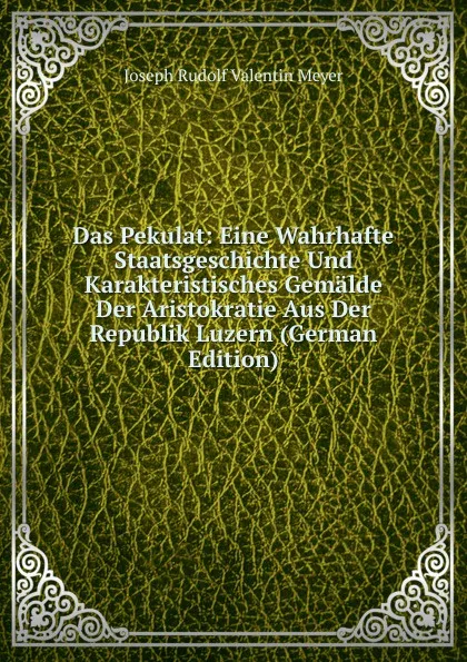 Обложка книги Das Pekulat: Eine Wahrhafte Staatsgeschichte Und Karakteristisches Gemalde Der Aristokratie Aus Der Republik Luzern (German Edition), Joseph Rudolf Valentin Meyer