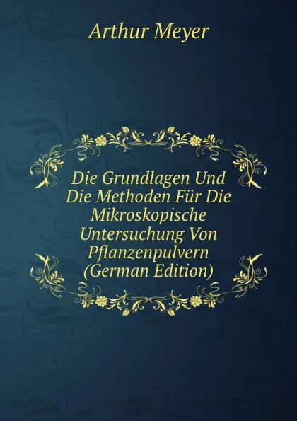 Обложка книги Die Grundlagen Und Die Methoden Fur Die Mikroskopische Untersuchung Von Pflanzenpulvern (German Edition), Arthur Meyer