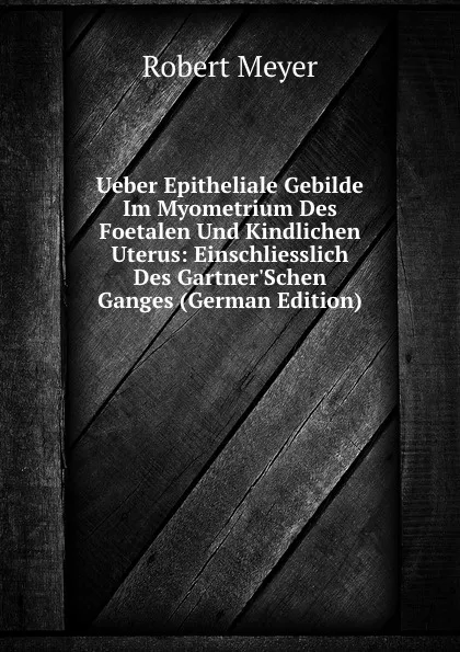 Обложка книги Ueber Epitheliale Gebilde Im Myometrium Des Foetalen Und Kindlichen Uterus: Einschliesslich Des Gartner.Schen Ganges (German Edition), Robert Meyer