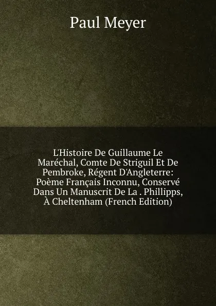 Обложка книги L.Histoire De Guillaume Le Marechal, Comte De Striguil Et De Pembroke, Regent D.Angleterre: Poeme Francais Inconnu, Conserve Dans Un Manuscrit De La . Phillipps, A Cheltenham (French Edition), Paul Meyer