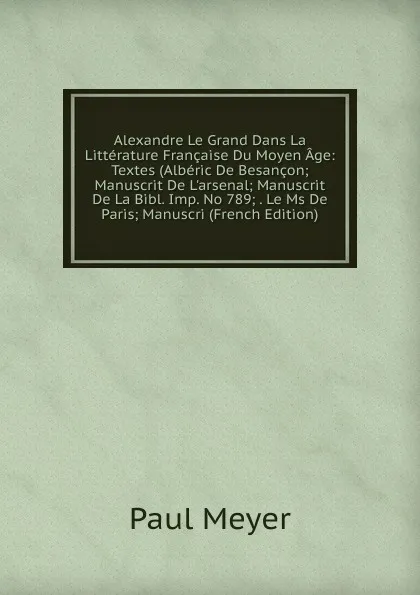 Обложка книги Alexandre Le Grand Dans La Litterature Francaise Du Moyen Age: Textes (Alberic De Besancon; Manuscrit De L.arsenal; Manuscrit De La Bibl. Imp. No 789; . Le Ms De Paris; Manuscri (French Edition), Paul Meyer