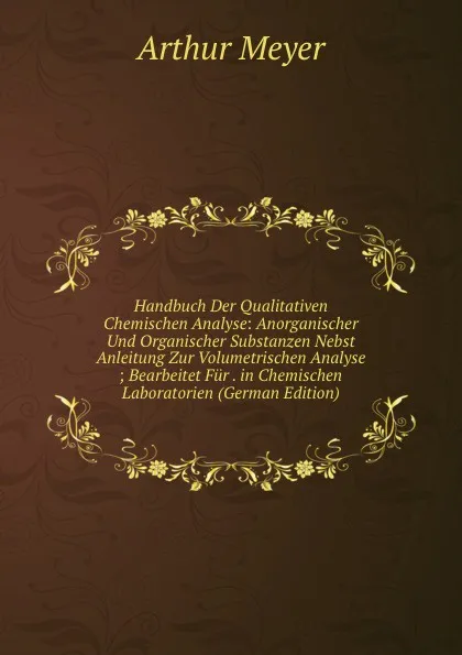 Обложка книги Handbuch Der Qualitativen Chemischen Analyse: Anorganischer Und Organischer Substanzen Nebst Anleitung Zur Volumetrischen Analyse ; Bearbeitet Fur . in Chemischen Laboratorien (German Edition), Arthur Meyer