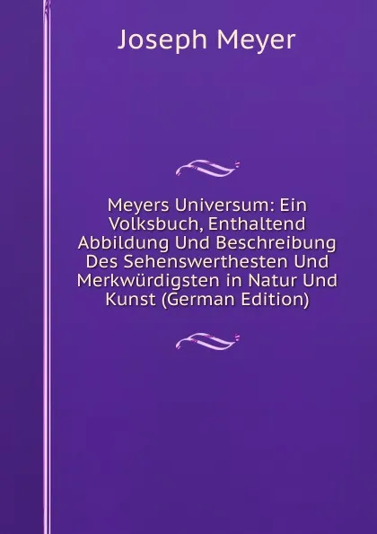 Обложка книги Meyers Universum: Ein Volksbuch, Enthaltend Abbildung Und Beschreibung Des Sehenswerthesten Und Merkwurdigsten in Natur Und Kunst (German Edition), Joseph Meyer