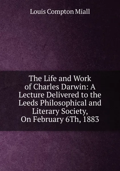 Обложка книги The Life and Work of Charles Darwin: A Lecture Delivered to the Leeds Philosophical and Literary Society, On February 6Th, 1883, Louis Compton Miall