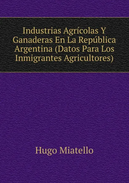 Обложка книги Industrias Agricolas Y Ganaderas En La Republica Argentina (Datos Para Los Inmigrantes Agricultores), Hugo Miatello