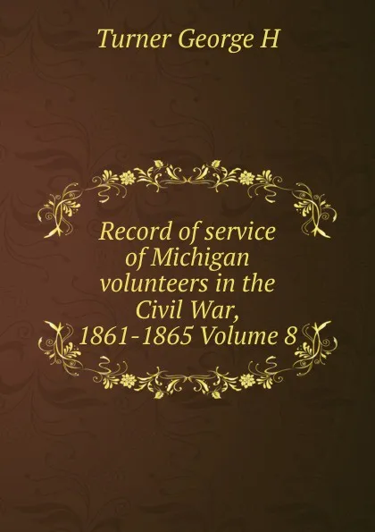 Обложка книги Record of service of Michigan volunteers in the Civil War, 1861-1865 Volume 8, Turner George H