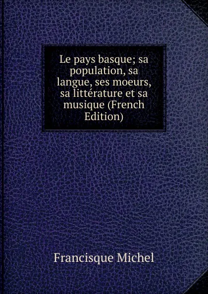 Обложка книги Le pays basque; sa population, sa langue, ses moeurs, sa litterature et sa musique (French Edition), Michel Francisque