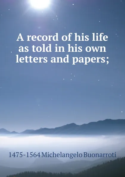 Обложка книги A record of his life as told in his own letters and papers;, 1475-1564 Michelangelo Buonarroti