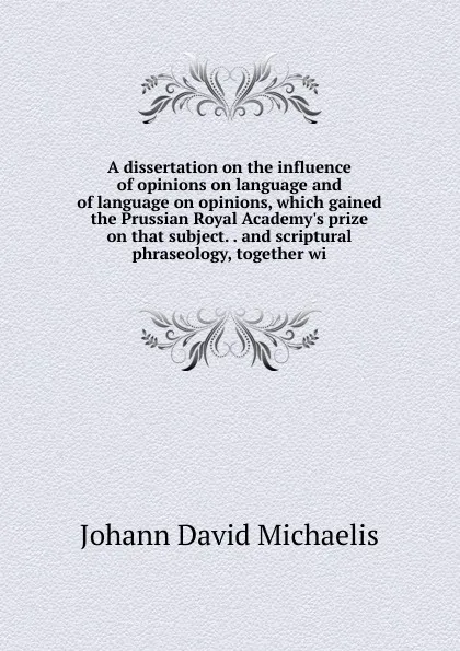 Обложка книги A dissertation on the influence of opinions on language and of language on opinions, which gained the Prussian Royal Academy.s prize on that subject. . and scriptural phraseology, together wi, Johann David Michaelis