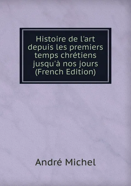 Обложка книги Histoire de l.art depuis les premiers temps chretiens jusqu.a nos jours (French Edition), André Michel