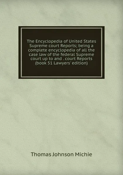 Обложка книги The Encyclopedia of United States Supreme court Reports; being a complete encyclopedia of all the case law of the federal Supreme court up to and . court Reports (book 51 Lawyers. edition), Thomas Johnson Michie