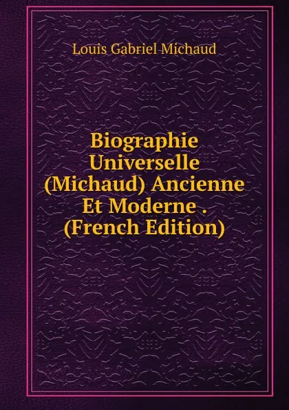 Обложка книги Biographie Universelle (Michaud) Ancienne Et Moderne . (French Edition), Louis Gabriel Michaud