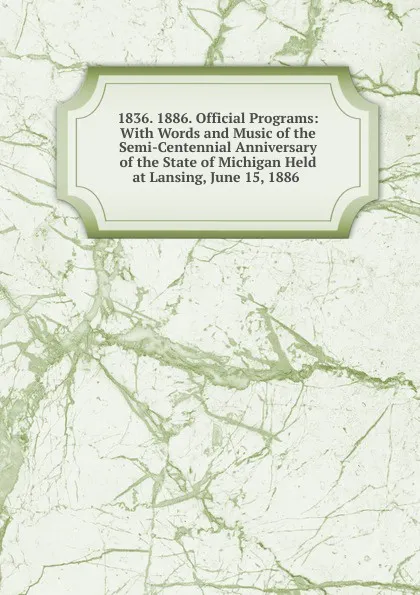 Обложка книги 1836. 1886. Official Programs: With Words and Music of the Semi-Centennial Anniversary of the State of Michigan Held at Lansing, June 15, 1886 ., 