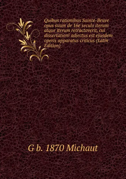 Обложка книги Quibus rationibus Sainte-Beuve opus suum de 16e seculo iterum atque iterum retractaverit, cui dissertationi adjectus est ejusdem operis apparatus criticus (Latin Edition), G b. 1870 Michaut