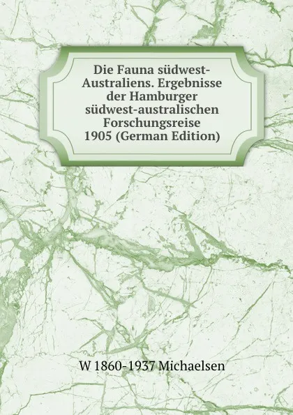 Обложка книги Die Fauna sudwest-Australiens. Ergebnisse der Hamburger sudwest-australischen Forschungsreise 1905 (German Edition), W 1860-1937 Michaelsen