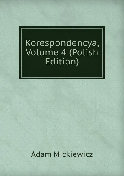 Обложка книги Korespondencya, Volume 4 (Polish Edition), Adam Mickiewicz