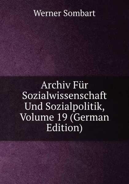 Обложка книги Archiv Fur Sozialwissenschaft Und Sozialpolitik, Volume 19 (German Edition), Werner Sombart