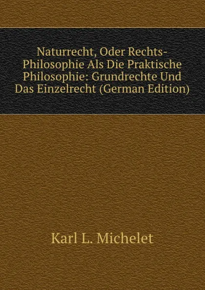 Обложка книги Naturrecht, Oder Rechts-Philosophie Als Die Praktische Philosophie: Grundrechte Und Das Einzelrecht (German Edition), Karl L. Michelet