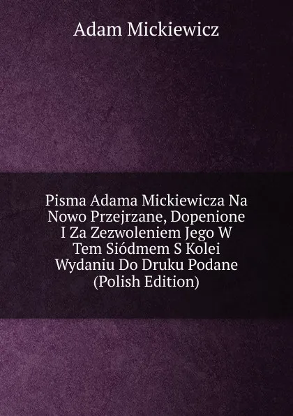 Обложка книги Pisma Adama Mickiewicza Na Nowo Przejrzane, Dopenione I Za Zezwoleniem Jego W Tem Siodmem S Kolei Wydaniu Do Druku Podane (Polish Edition), Adam Mickiewicz