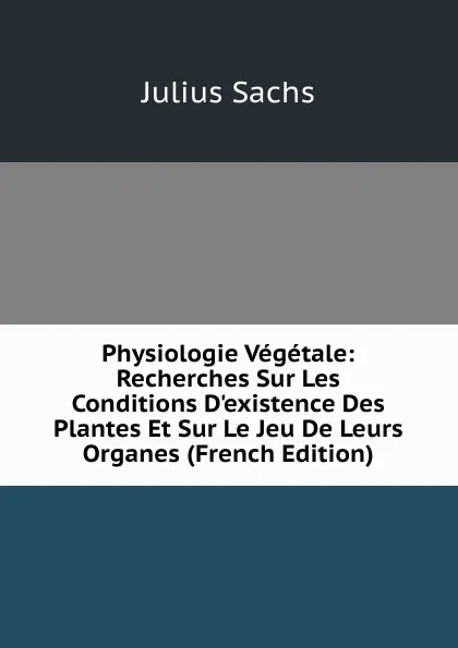 Обложка книги Physiologie Vegetale: Recherches Sur Les Conditions D.existence Des Plantes Et Sur Le Jeu De Leurs Organes (French Edition), Julius Sachs