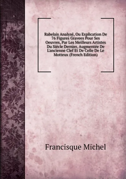 Обложка книги Rabelais Analyse, Ou Explication De 76 Figures Gravees Pour Ses Oeuvres, Par Les Meilleurs Artistes Du Siecle Dernier, Augmentee De L.ancienne Clef Et De Celle De Le Motteux (French Edition), Michel Francisque