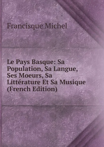 Обложка книги Le Pays Basque: Sa Population, Sa Langue, Ses Moeurs, Sa Litterature Et Sa Musique (French Edition), Michel Francisque