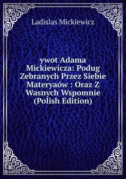 Обложка книги ywot Adama Mickiewicza: Podug Zebranych Przez Siebie Materyaow : Oraz Z Wasnych Wspomnie (Polish Edition), Ladislas Mickiewicz