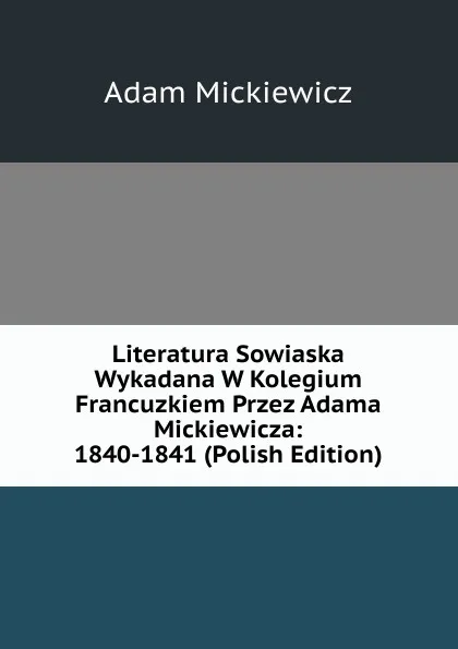 Обложка книги Literatura Sowiaska Wykadana W Kolegium Francuzkiem Przez Adama Mickiewicza: 1840-1841 (Polish Edition), Adam Mickiewicz