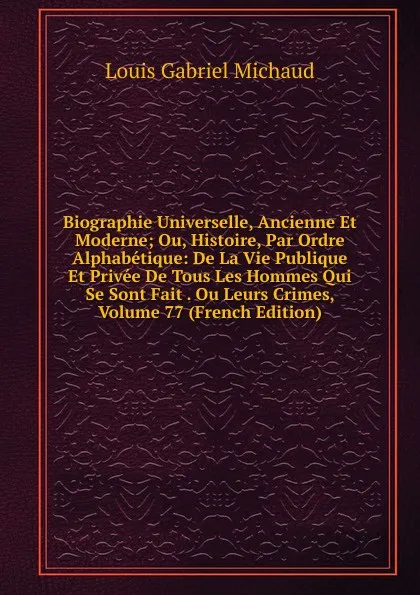 Обложка книги Biographie Universelle, Ancienne Et Moderne; Ou, Histoire, Par Ordre Alphabetique: De La Vie Publique Et Privee De Tous Les Hommes Qui Se Sont Fait . Ou Leurs Crimes, Volume 77 (French Edition), Louis Gabriel Michaud