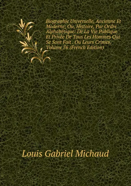 Обложка книги Biographie Universelle, Ancienne Et Moderne; Ou, Histoire, Par Ordre Alphabetique: De La Vie Publique Et Privee De Tous Les Hommes Qui Se Sont Fait . Ou Leurs Crimes, Volume 76 (French Edition), Louis Gabriel Michaud