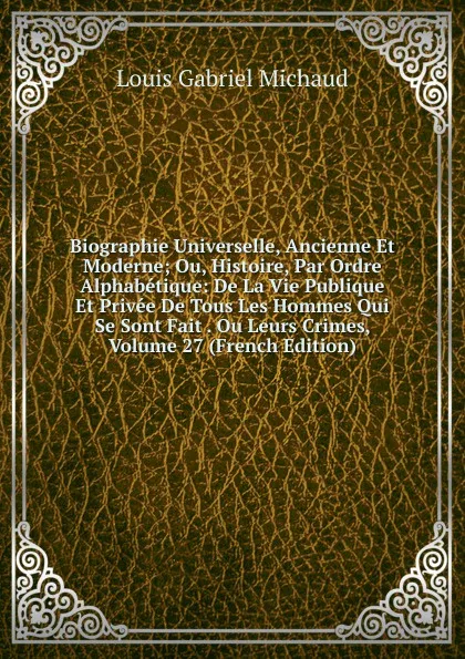 Обложка книги Biographie Universelle, Ancienne Et Moderne; Ou, Histoire, Par Ordre Alphabetique: De La Vie Publique Et Privee De Tous Les Hommes Qui Se Sont Fait . Ou Leurs Crimes, Volume 27 (French Edition), Louis Gabriel Michaud