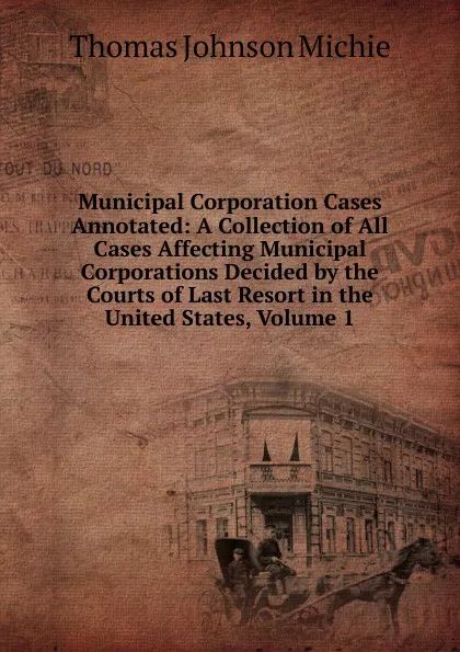 Обложка книги Municipal Corporation Cases Annotated: A Collection of All Cases Affecting Municipal Corporations Decided by the Courts of Last Resort in the United States, Volume 1, Thomas Johnson Michie